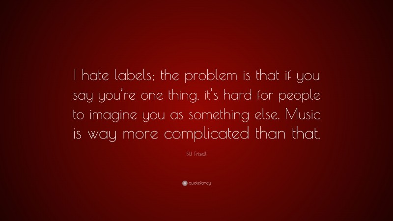 Bill Frisell Quote: “I hate labels; the problem is that if you say you’re one thing, it’s hard for people to imagine you as something else. Music is way more complicated than that.”