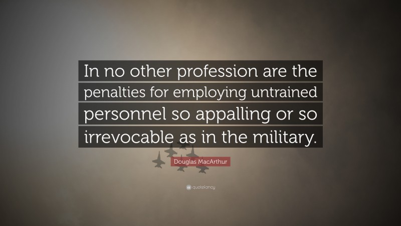 Douglas MacArthur Quote: “In no other profession are the penalties for employing untrained personnel so appalling or so irrevocable as in the military.”