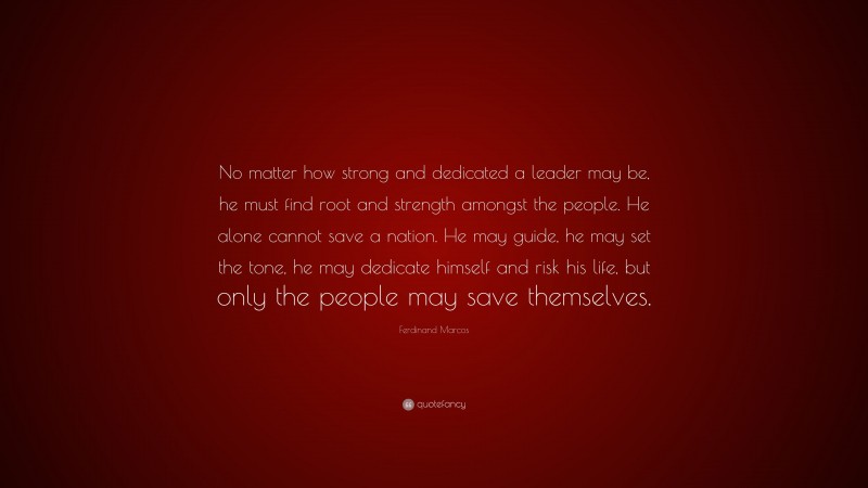 Ferdinand Marcos Quote: “No matter how strong and dedicated a leader may be, he must find root and strength amongst the people. He alone cannot save a nation. He may guide, he may set the tone, he may dedicate himself and risk his life, but only the people may save themselves.”