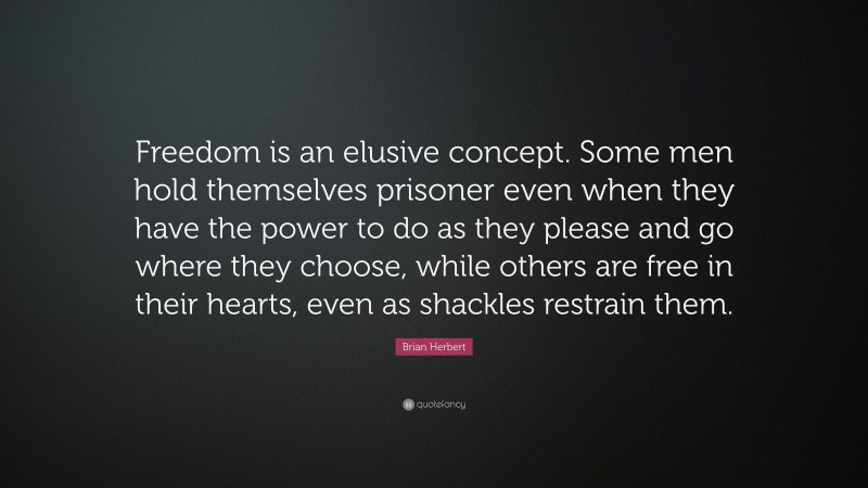 Brian Herbert Quote: “Freedom is an elusive concept. Some men hold themselves prisoner even when they have the power to do as they please and go where they choose, while others are free in their hearts, even as shackles restrain them.”