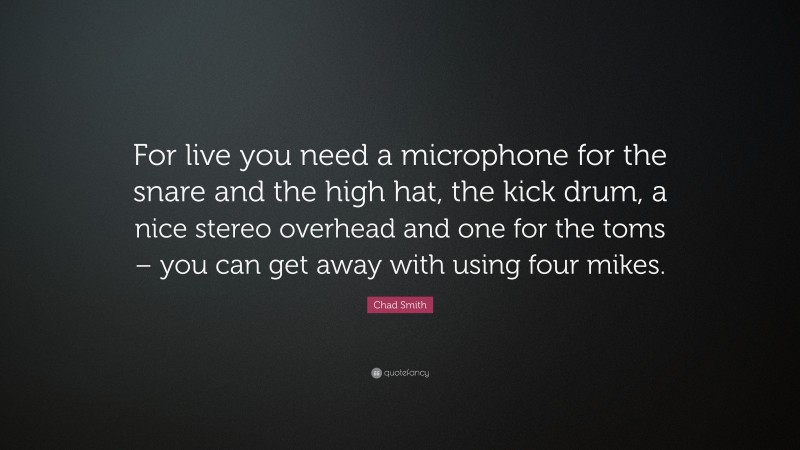 Chad Smith Quote: “For live you need a microphone for the snare and the high hat, the kick drum, a nice stereo overhead and one for the toms – you can get away with using four mikes.”