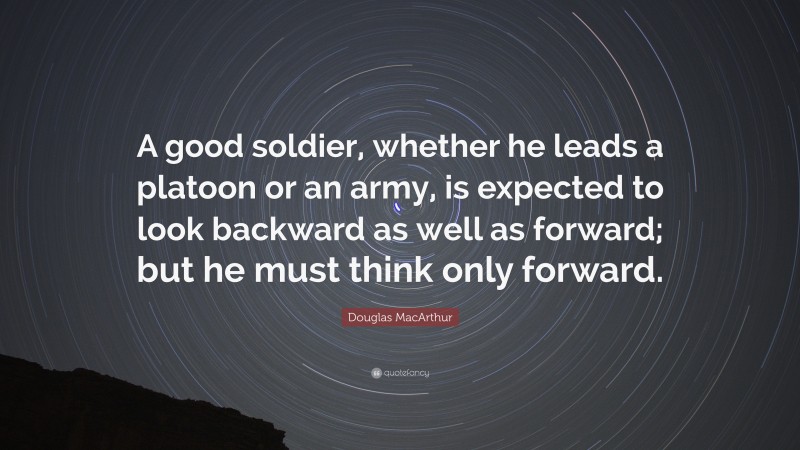 Douglas MacArthur Quote: “A good soldier, whether he leads a platoon or an army, is expected to look backward as well as forward; but he must think only forward.”