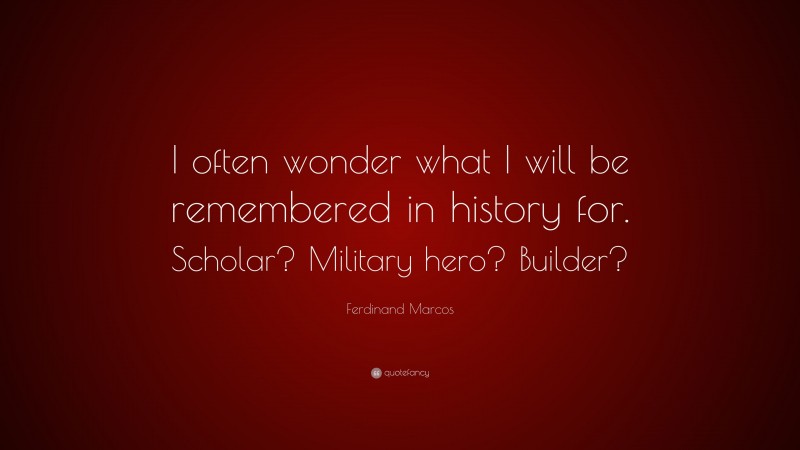 Ferdinand Marcos Quote: “I often wonder what I will be remembered in history for. Scholar? Military hero? Builder?”