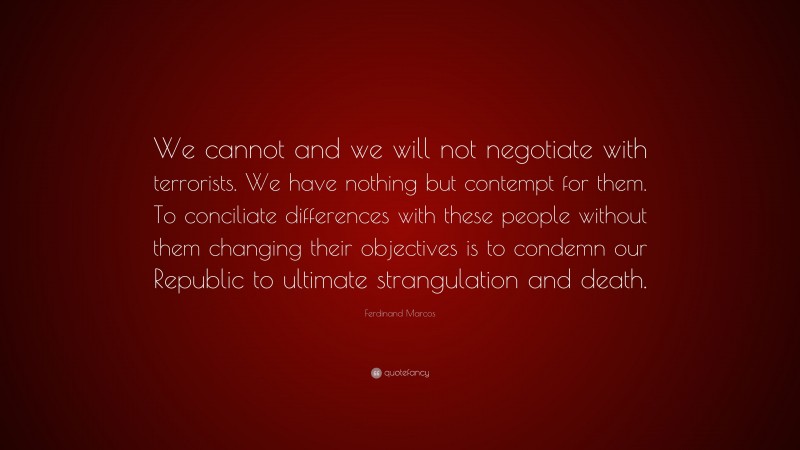 Ferdinand Marcos Quote: “We cannot and we will not negotiate with terrorists. We have nothing but contempt for them. To conciliate differences with these people without them changing their objectives is to condemn our Republic to ultimate strangulation and death.”