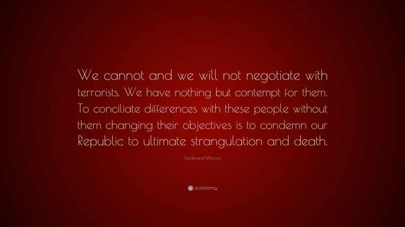 Ferdinand Marcos Quote: “We cannot and we will not negotiate with terrorists. We have nothing but contempt for them. To conciliate differences with these people without them changing their objectives is to condemn our Republic to ultimate strangulation and death.”