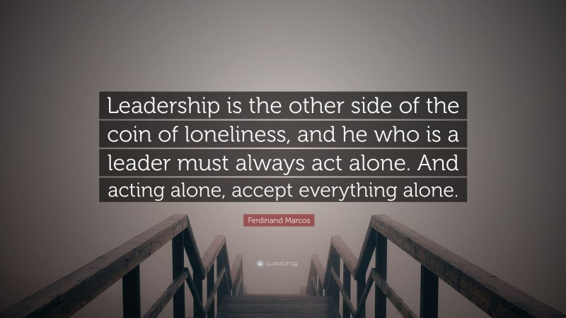 Ferdinand Marcos Quote: “Leadership is the other side of the coin of loneliness, and he who is a leader must always act alone. And acting alone, accept everything alone.”