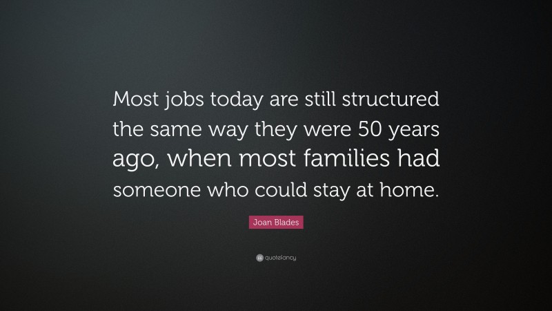 Joan Blades Quote: “Most jobs today are still structured the same way they were 50 years ago, when most families had someone who could stay at home.”