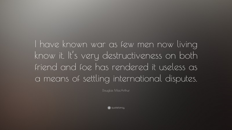 Douglas MacArthur Quote: “I have known war as few men now living know it. It’s very destructiveness on both friend and foe has rendered it useless as a means of settling international disputes.”