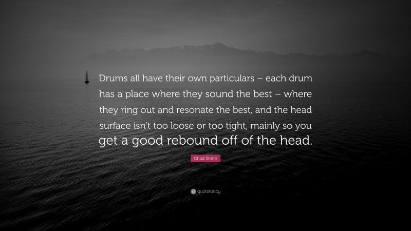 Chad Smith Quote: “Drums all have their own particulars – each drum has a place where they sound the best – where they ring out and resonate the best, and the head surface isn’t too loose or too tight, mainly so you get a good rebound off of the head.”