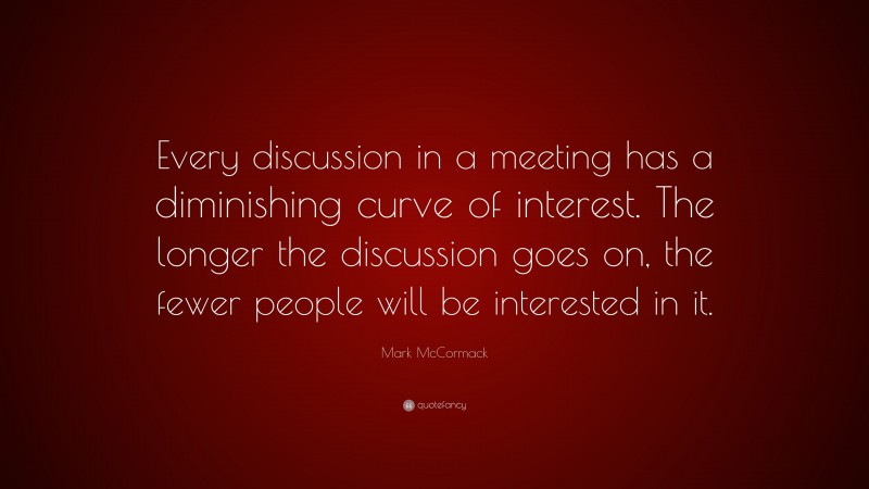 Mark McCormack Quote: “Every discussion in a meeting has a diminishing curve of interest. The longer the discussion goes on, the fewer people will be interested in it.”