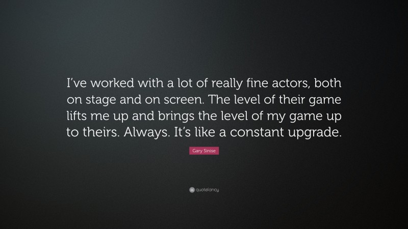 Gary Sinise Quote: “I’ve worked with a lot of really fine actors, both on stage and on screen. The level of their game lifts me up and brings the level of my game up to theirs. Always. It’s like a constant upgrade.”
