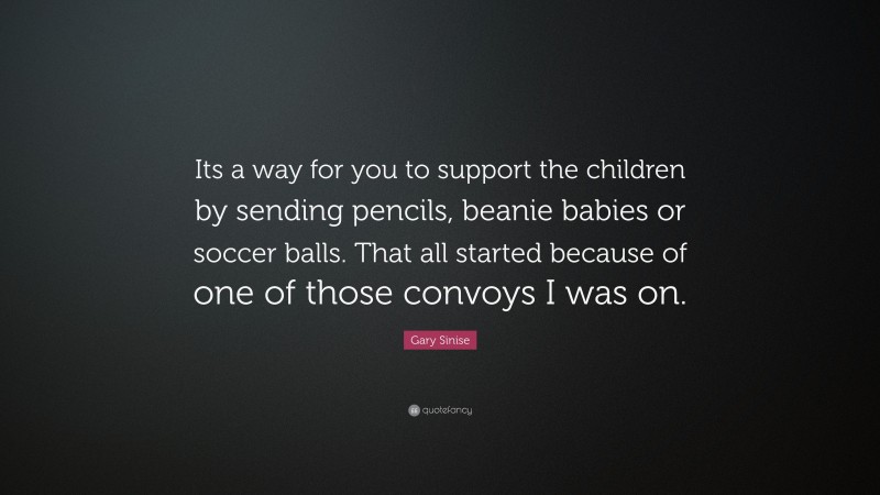 Gary Sinise Quote: “Its a way for you to support the children by sending pencils, beanie babies or soccer balls. That all started because of one of those convoys I was on.”