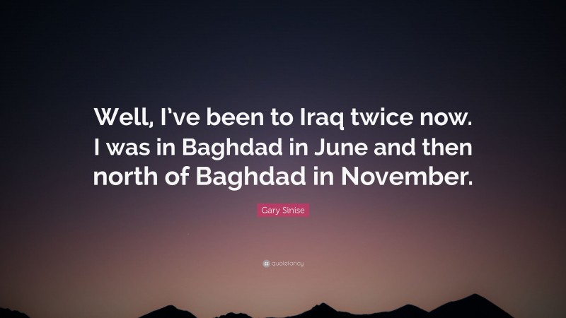 Gary Sinise Quote: “Well, I’ve been to Iraq twice now. I was in Baghdad in June and then north of Baghdad in November.”