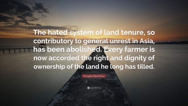 Douglas MacArthur Quote: “The hated system of land tenure, so contributory to general unrest in Asia, has been abolished. Every farmer is now accorded the right and dignity of ownership of the land he long has tilled.”