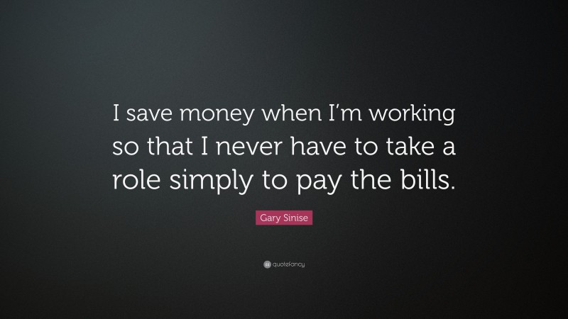 Gary Sinise Quote: “I save money when I’m working so that I never have to take a role simply to pay the bills.”