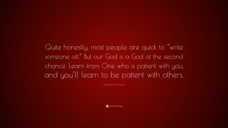 Woodrow M. Kroll Quote: “Quite honestly, most people are quick to “write someone off.” But our God is a God of the second chance. Learn from One who is patient with you, and you’ll learn to be patient with others.”