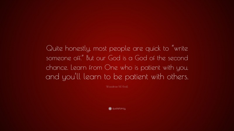 Woodrow M. Kroll Quote: “Quite honestly, most people are quick to “write someone off.” But our God is a God of the second chance. Learn from One who is patient with you, and you’ll learn to be patient with others.”