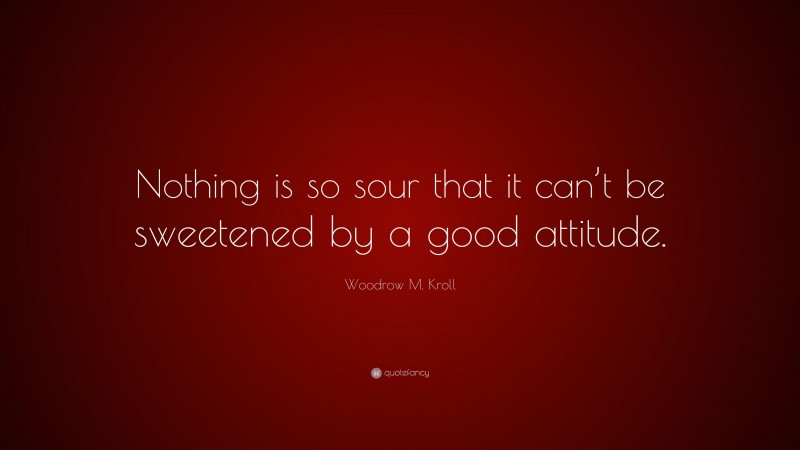 Woodrow M. Kroll Quote: “Nothing is so sour that it can’t be sweetened by a good attitude.”
