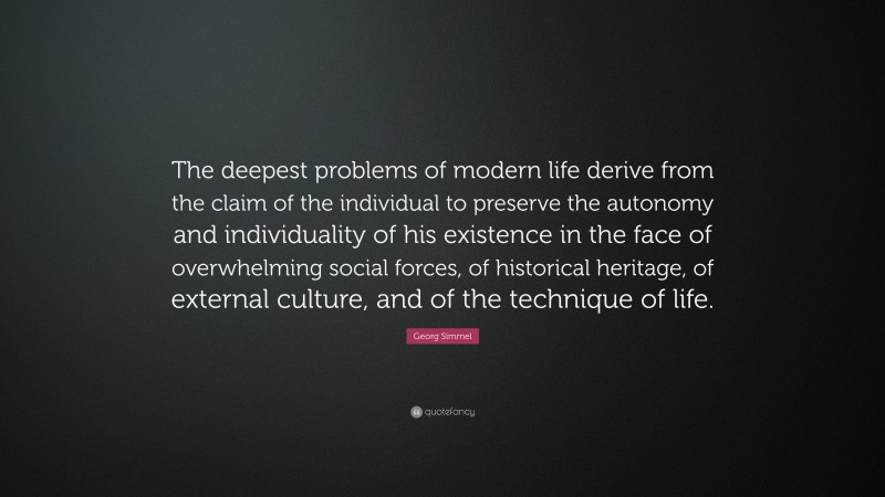 Georg Simmel Quote: “The deepest problems of modern life derive from the claim of the individual to preserve the autonomy and individuality of his existence in the face of overwhelming social forces, of historical heritage, of external culture, and of the technique of life.”