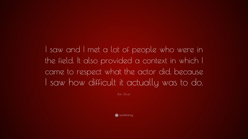 Ron Silver Quote: “I saw and I met a lot of people who were in the field. It also provided a context in which I came to respect what the actor did, because I saw how difficult it actually was to do.”