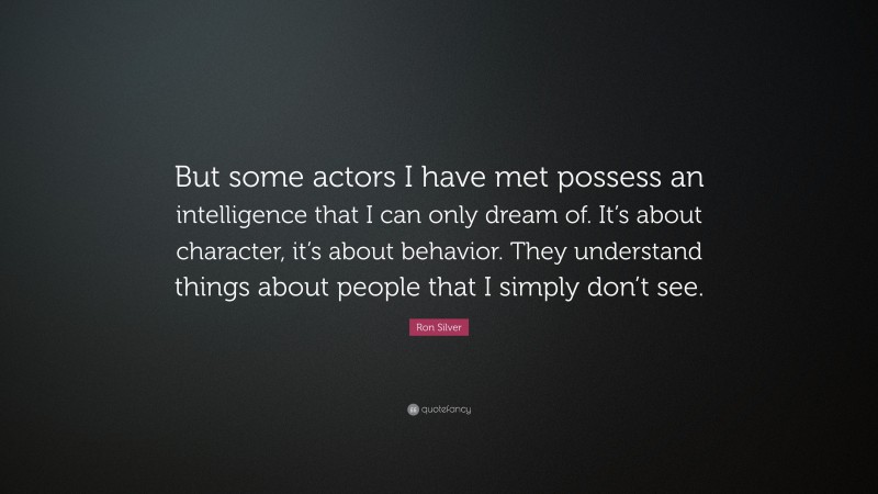 Ron Silver Quote: “But some actors I have met possess an intelligence that I can only dream of. It’s about character, it’s about behavior. They understand things about people that I simply don’t see.”