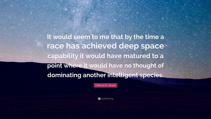 Clifford D. Simak Quote: “It would seem to me that by the time a race has achieved deep space capability it would have matured to a point where it would have no thought of dominating another intelligent species.”