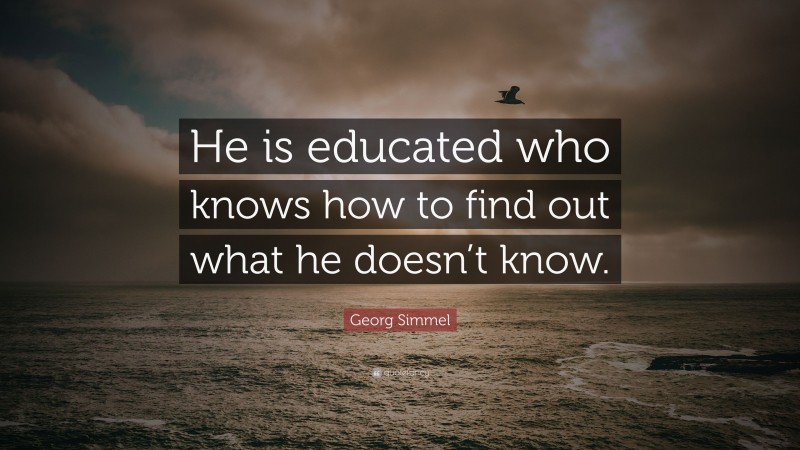 Georg Simmel Quote: “He is educated who knows how to find out what he doesn’t know.”