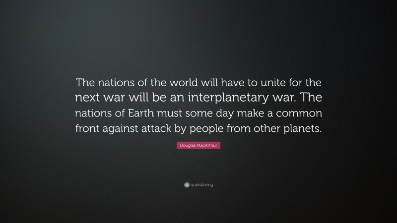 Douglas MacArthur Quote: “The nations of the world will have to unite for the next war will be an interplanetary war. The nations of Earth must some day make a common front against attack by people from other planets.”