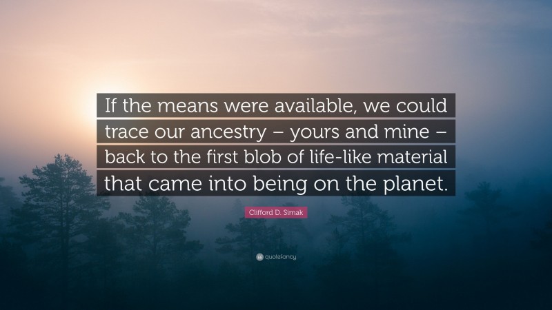 Clifford D. Simak Quote: “If the means were available, we could trace our ancestry – yours and mine – back to the first blob of life-like material that came into being on the planet.”