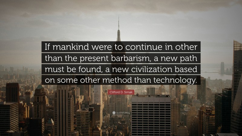 Clifford D. Simak Quote: “If mankind were to continue in other than the present barbarism, a new path must be found, a new civilization based on some other method than technology.”