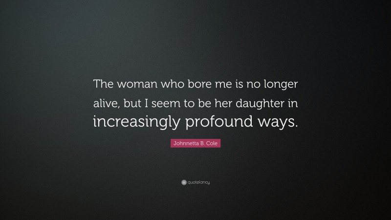 Johnnetta B. Cole Quote: “The woman who bore me is no longer alive, but I seem to be her daughter in increasingly profound ways.”
