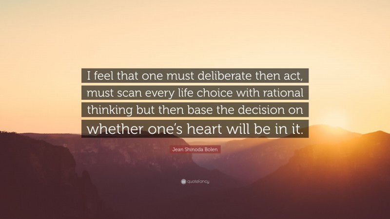 Jean Shinoda Bolen Quote: “I feel that one must deliberate then act, must scan every life choice with rational thinking but then base the decision on whether one’s heart will be in it.”