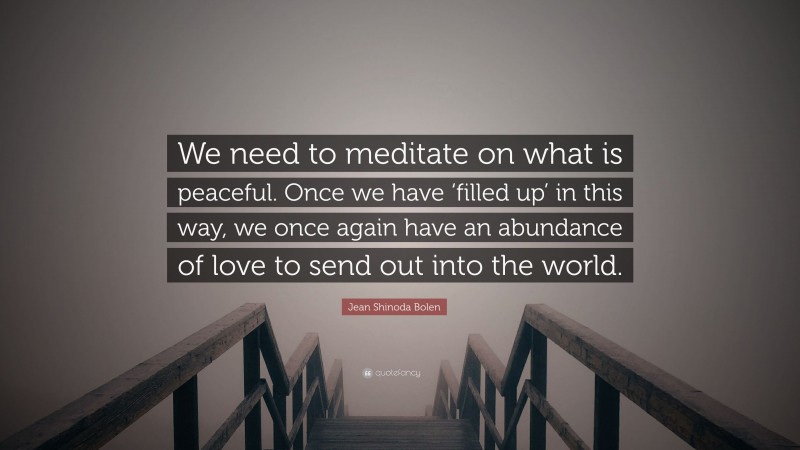 Jean Shinoda Bolen Quote: “We need to meditate on what is peaceful. Once we have ‘filled up’ in this way, we once again have an abundance of love to send out into the world.”