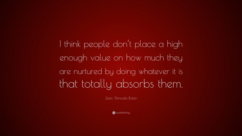 Jean Shinoda Bolen Quote: “I think people don’t place a high enough value on how much they are nurtured by doing whatever it is that totally absorbs them.”