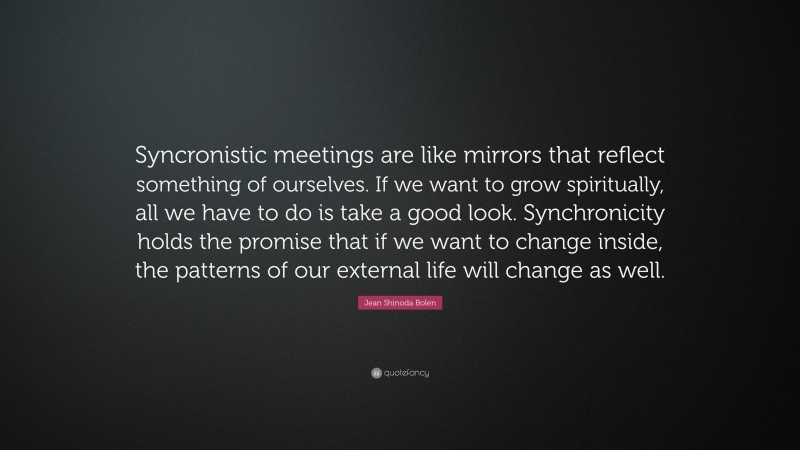 Jean Shinoda Bolen Quote: “Syncronistic meetings are like mirrors that reflect something of ourselves. If we want to grow spiritually, all we have to do is take a good look. Synchronicity holds the promise that if we want to change inside, the patterns of our external life will change as well.”