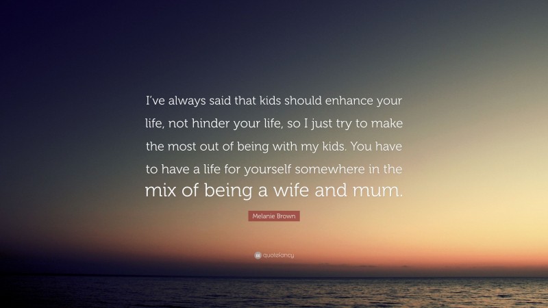 Melanie Brown Quote: “I’ve always said that kids should enhance your life, not hinder your life, so I just try to make the most out of being with my kids. You have to have a life for yourself somewhere in the mix of being a wife and mum.”