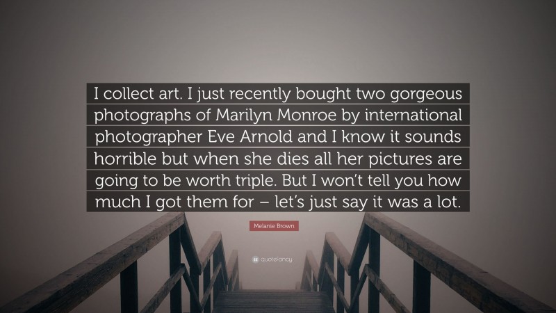 Melanie Brown Quote: “I collect art. I just recently bought two gorgeous photographs of Marilyn Monroe by international photographer Eve Arnold and I know it sounds horrible but when she dies all her pictures are going to be worth triple. But I won’t tell you how much I got them for – let’s just say it was a lot.”