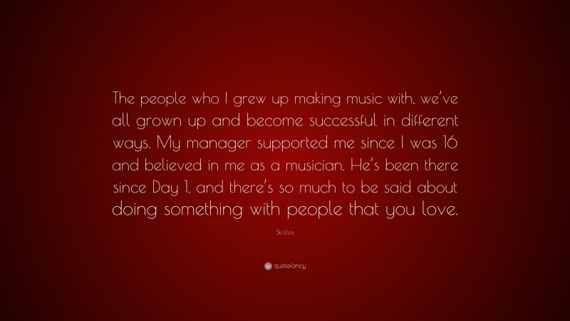 Skrillex Quote: “The people who I grew up making music with, we’ve all grown up and become successful in different ways. My manager supported me since I was 16 and believed in me as a musician. He’s been there since Day 1, and there’s so much to be said about doing something with people that you love.”