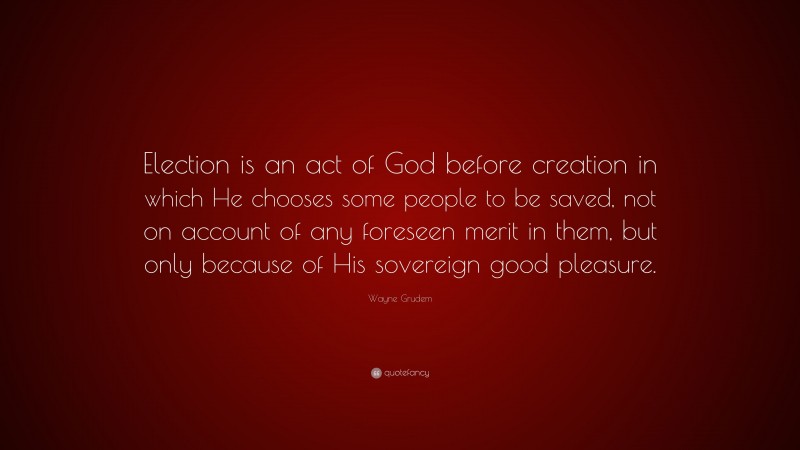 Wayne Grudem Quote: “Election is an act of God before creation in which He chooses some people to be saved, not on account of any foreseen merit in them, but only because of His sovereign good pleasure.”
