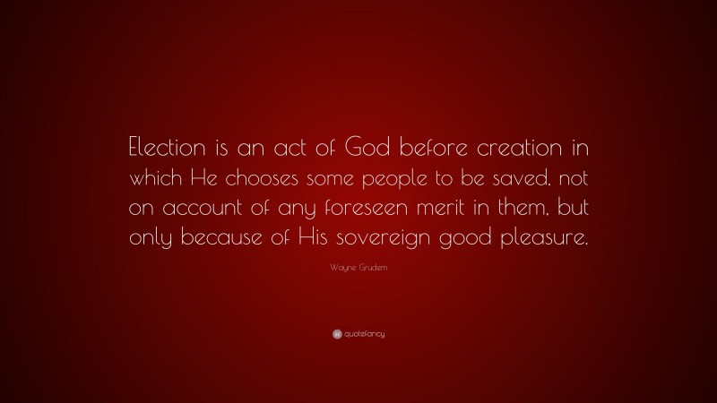 Wayne Grudem Quote: “Election is an act of God before creation in which He chooses some people to be saved, not on account of any foreseen merit in them, but only because of His sovereign good pleasure.”