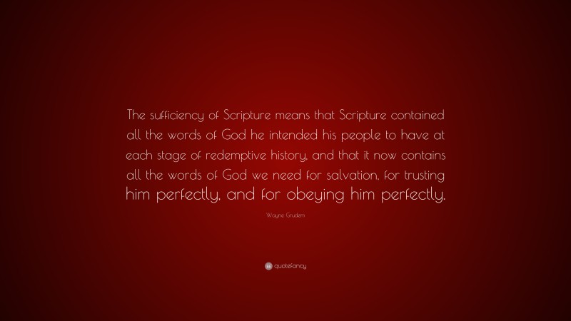 Wayne Grudem Quote: “The sufficiency of Scripture means that Scripture contained all the words of God he intended his people to have at each stage of redemptive history, and that it now contains all the words of God we need for salvation, for trusting him perfectly, and for obeying him perfectly.”