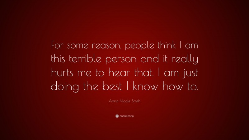 Anna Nicole Smith Quote: “For some reason, people think I am this terrible person and it really hurts me to hear that. I am just doing the best I know how to.”