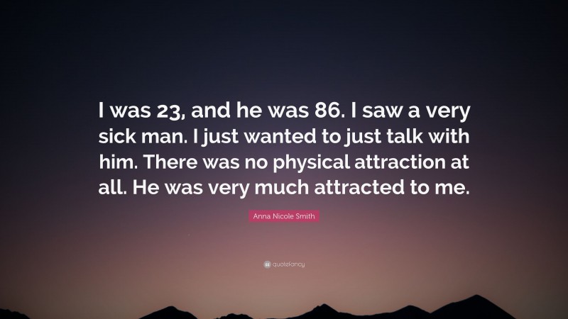 Anna Nicole Smith Quote: “I was 23, and he was 86. I saw a very sick man. I just wanted to just talk with him. There was no physical attraction at all. He was very much attracted to me.”