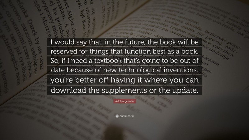 Art Spiegelman Quote: “I would say that, in the future, the book will be reserved for things that function best as a book. So, if I need a textbook that’s going to be out of date because of new technological inventions, you’re better off having it where you can download the supplements or the update.”