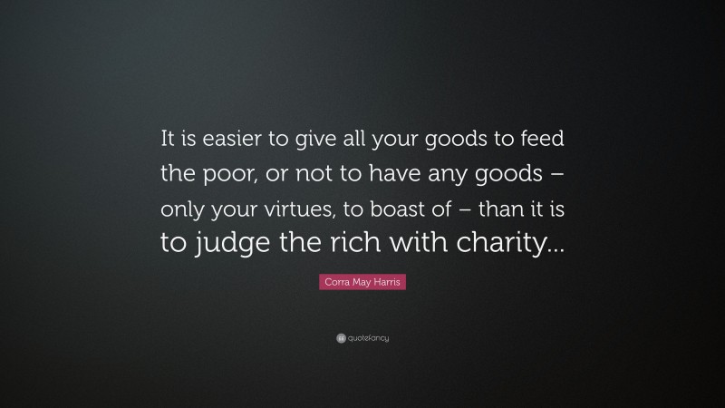 Corra May Harris Quote: “It is easier to give all your goods to feed the poor, or not to have any goods – only your virtues, to boast of – than it is to judge the rich with charity...”