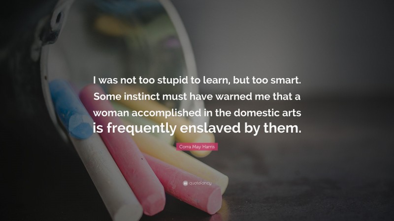 Corra May Harris Quote: “I was not too stupid to learn, but too smart. Some instinct must have warned me that a woman accomplished in the domestic arts is frequently enslaved by them.”