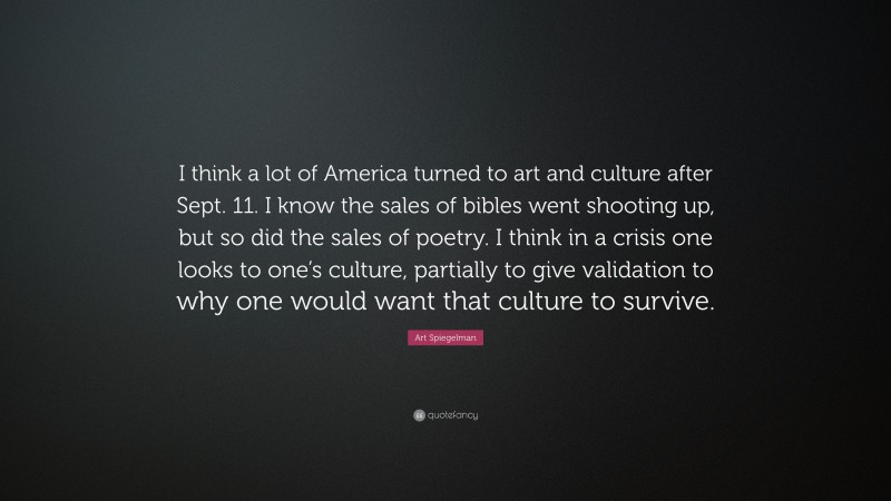 Art Spiegelman Quote: “I think a lot of America turned to art and culture after Sept. 11. I know the sales of bibles went shooting up, but so did the sales of poetry. I think in a crisis one looks to one’s culture, partially to give validation to why one would want that culture to survive.”