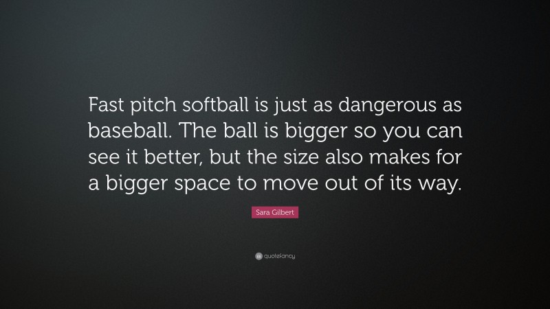 Sara Gilbert Quote: “Fast pitch softball is just as dangerous as baseball. The ball is bigger so you can see it better, but the size also makes for a bigger space to move out of its way.”