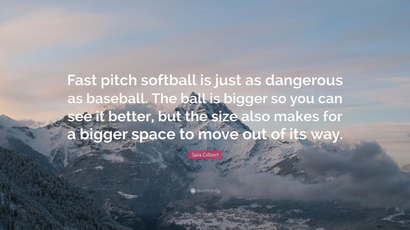 Sara Gilbert Quote: “Fast pitch softball is just as dangerous as baseball. The ball is bigger so you can see it better, but the size also makes for a bigger space to move out of its way.”