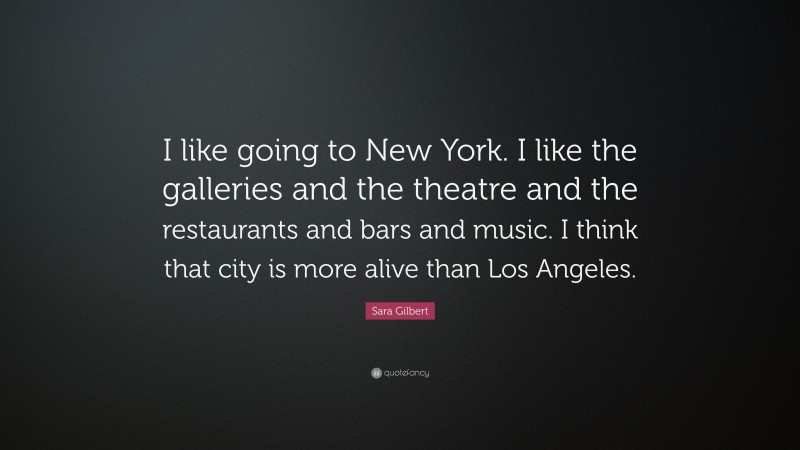 Sara Gilbert Quote: “I like going to New York. I like the galleries and the theatre and the restaurants and bars and music. I think that city is more alive than Los Angeles.”